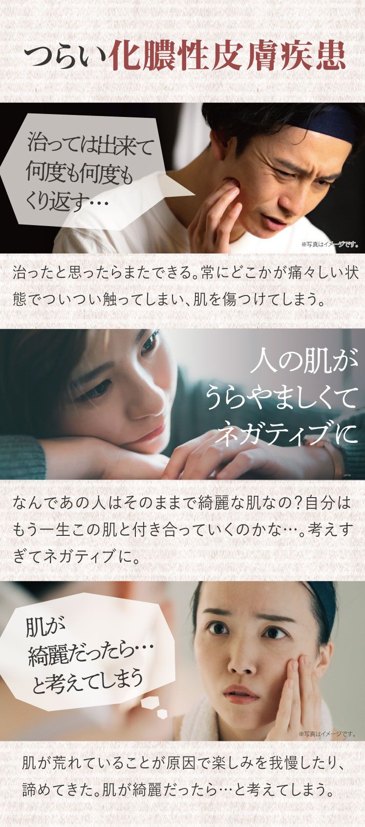 つらい化膿性皮膚疾患、大人ニキビ、ニキビ、治っては出来て何度も何度もくり返す、治ったと思ったらまたできる。常にどこかが痛々しい状態でついつい触ってしまい、肌を傷つけてしまう。人の肌が羨ましくてネガティブに。なんであの人はそのままで綺麗な肌なの？自分はもう一生この肌と付き合っていくのかな…。考えすぎてネガティブに。肌が綺麗だったら…と考えてしまう。肌が荒れていることが原因で楽しみを我慢したり諦めてきた。肌が綺麗だったら…と考えてしまう。