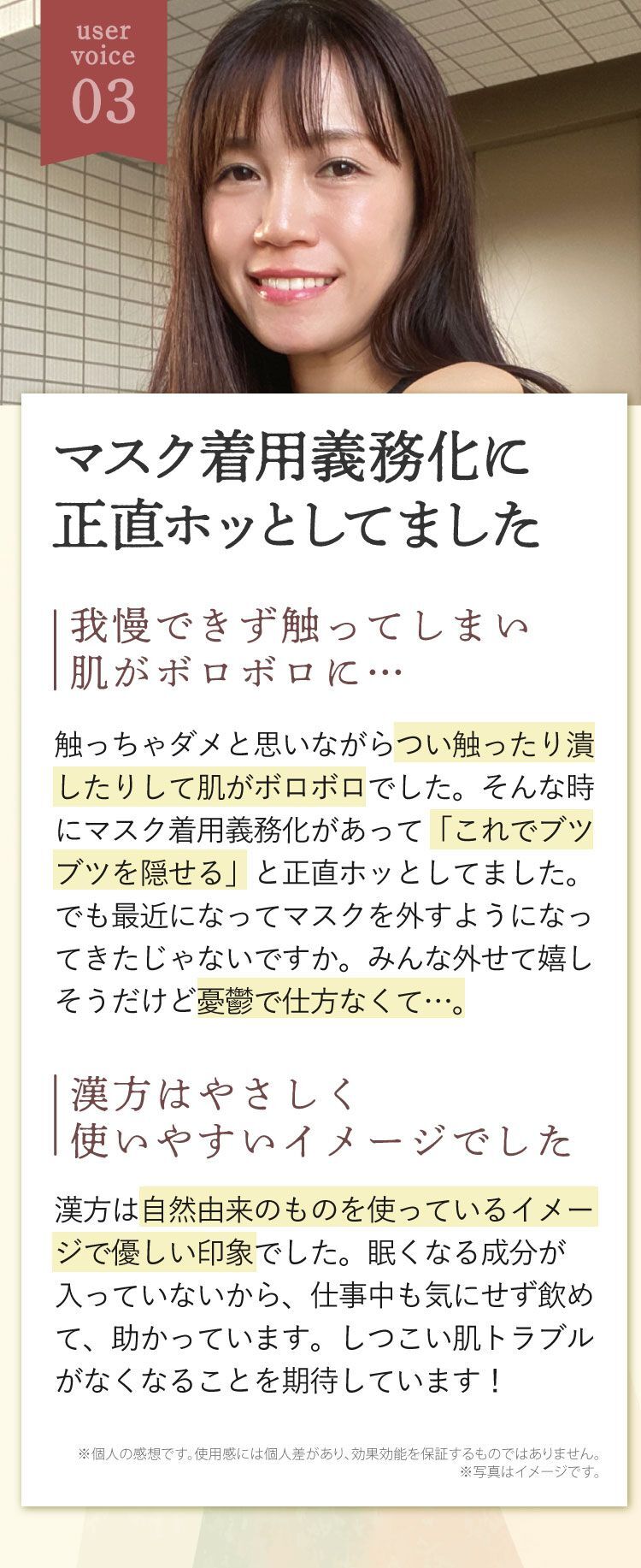 マスク着用義務化に正直ホッとしてました、我慢できず触ってしまい肌がボロボロに…、触っちゃダメと思いながらつい触ったり潰したりして肌がボロボロでした。そんな時にマスク着用義務化があって「これでブツブツを隠せる」と正直ホッとしてました。でも最近になってマスクを外すようになってきたじゃないですか。みんな外せて嬉しそうだけど憂鬱で仕方なくて…。漢方はやさしく使いやすいイメージでした、漢方は自然由来のものを使っているイメージで優しい印象でした。眠くなる成分が入っていないから、仕事中も気にせず飲めて、助かっています。しつこい肌トラブルがなくなることを期待しています！