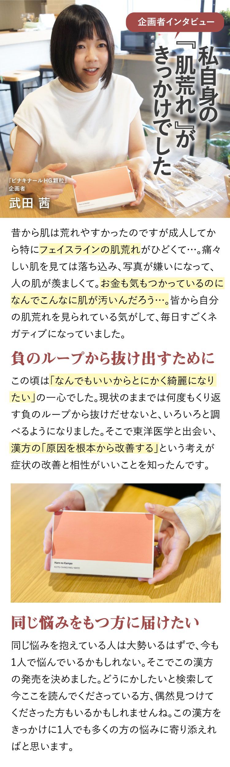 企画者インタビュー、私自身の『肌荒れ』がきっかけでした、大人ニキビ、フェイスラインのニキビ、昔から肌は荒れやすかったのですが成人してから特にフェイスラインの肌荒れがひどくて…。痛々しい肌を見ては落ち込み、写真が嫌いになって、人の肌が羨ましくて。お金も気もつかっているのになんでこんなに肌が汚いんだろう…。皆から自分の肌荒れを見られている気がして、毎日すごくネガティブになっていました。負のループから抜け出すために、この頃は「なんでもいいからとにかく綺麗になりたい」の一心でした。現状のままでは何度もくり返す負のループから抜けだせないと、いろいろと調べるようになりました。そこで東洋医学と出会い、漢方の「原因を根本から改善する」という考えが症状の改善と相性がいいことを知ったんです。同じ悩みをもつ方に届けたい、同じ悩みを抱えている人は大勢いるはずで、今も1人で悩んでいるかもしれない。そこでこの漢方の発売を決めました。どうにかしたいと検索して今ここを読んでくださっている方、偶然見つけてくださった方もいるかもしれませんね。この漢方をきっかけに1人でも多くの方の悩みに寄り添えればと思います。