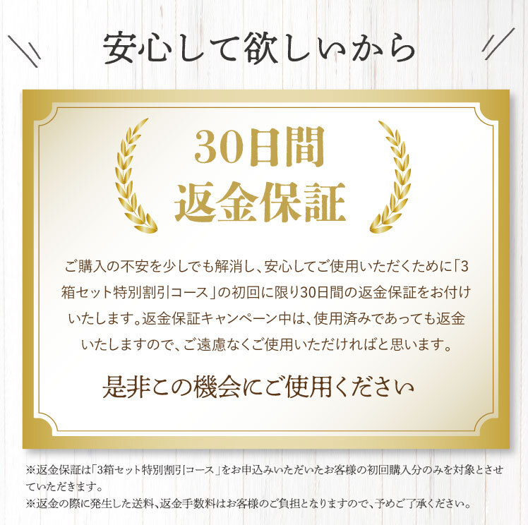 安心して使ってほしいから、30日間返金保証、商品には絶対の自信を持っているのですが、ご購入の検討の不安を少しでも解消し、安心してご使用いただくために、この漢方は「3箱セット特別割引コース」の初回に限り、30日間の返金保証をお付けいたします。返金保証キャンペーン中は、使用済みであっても返金いたしますので、ご遠慮なくご使用いただければと思います。ぜひこの機会にご利用ください。
